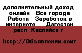 дополнительный доход  онлайн - Все города Работа » Заработок в интернете   . Дагестан респ.,Каспийск г.